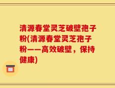清源春堂灵芝破壁孢子粉(清源春堂灵芝孢子粉——高效破壁，保持健康)