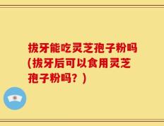 拔牙能吃灵芝孢子粉吗(拔牙后可以食用灵芝孢子粉吗？)