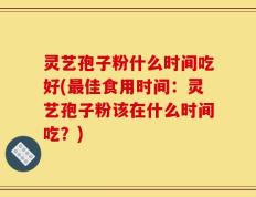 灵艺孢子粉什么时间吃好(最佳食用时间：灵艺孢子粉该在什么时间吃？)