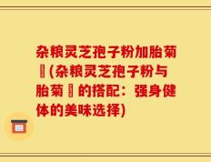 杂粮灵芝孢子粉加胎菊糑(杂粮灵芝孢子粉与胎菊糑的搭配：强身健体的美味选择)