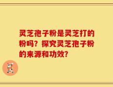 灵芝孢子粉是灵芝打的粉吗？探究灵芝孢子粉的来源和功效？