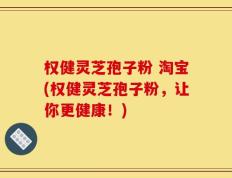 权健灵芝孢子粉 淘宝(权健灵芝孢子粉，让你更健康！)