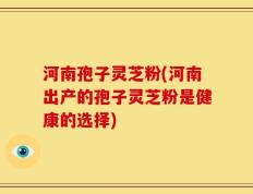 河南孢子灵芝粉(河南出产的孢子灵芝粉是健康的选择)