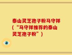 泰山灵芝孢子粉马守祥(“马守祥推荐的泰山灵芝孢子粉”)