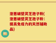 澄惠破壁灵芝孢子粉(澄惠破壁灵芝孢子粉：提高免疫力的天然辅助品)