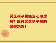 灵芝孢子粉能治心阴虚吗？探讨灵芝孢子粉的保健功效？