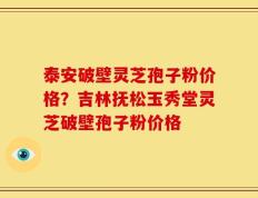 泰安破壁灵芝孢子粉价格？吉林抚松玉秀堂灵芝破壁孢子粉价格