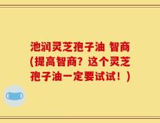 池润灵芝孢子油 智商(提高智商？这个灵芝孢子油一定要试试！)