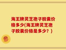 海王牌灵芝孢子胶囊价格多少(海王牌灵芝孢子胶囊价格是多少？)