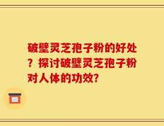 破壁灵芝孢子粉的好处？探讨破壁灵芝孢子粉对人体的功效？