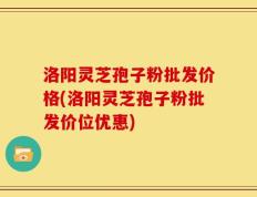 洛阳灵芝孢子粉批发价格(洛阳灵芝孢子粉批发价位优惠)