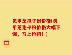 灵甲芝孢子粉价格(灵甲芝孢子粉价格大幅下调，马上抢购！)