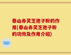 泰山赤灵芝孢子粉的作用(泰山赤灵芝孢子粉的功效及作用介绍)