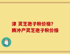 津 灵芝孢子粉价格？腾冲产灵芝孢子粉价格