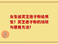 女生送灵芝孢子粉给男生？灵芝孢子粉的功效与使用方法？