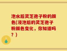泡水后灵芝孢子粉的颜色(浸泡后的灵芝孢子粉颜色变化，你知道吗？)