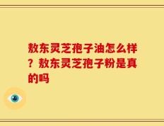 敖东灵芝孢子油怎么样？敖东灵芝孢子粉是真的吗