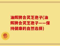 油辉牌合灵芝孢子(油辉牌合灵芝孢子——保持健康的自然选择)