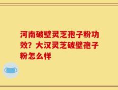 河南破壁灵芝孢子粉功效？大汉灵芝破壁孢子粉怎么样