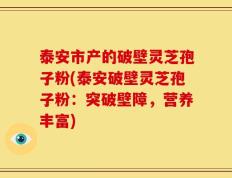 泰安市产的破壁灵芝孢子粉(泰安破壁灵芝孢子粉：突破壁障，营养丰富)