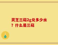 灵芝三萜2g兑多少水？什么是三萜