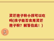 灵芒孢子粉小孩可以吃吗(孩子能否食用灵芒孢子粉？解答在此！)