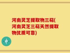 河南灵芝提取物三萜(河南灵芝三萜天然提取物优质可靠)