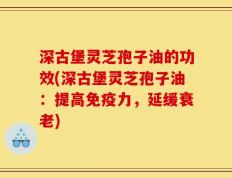 深古堡灵芝孢子油的功效(深古堡灵芝孢子油：提高免疫力，延缓衰老)