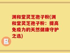 渊和堂灵芝孢子粉(渊和堂灵芝孢子粉：提高免疫力的天然健康守护之选)