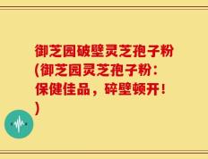 御芝园破壁灵芝孢子粉(御芝园灵芝孢子粉：保健佳品，碎壁顿开！)