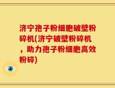 济宁孢子粉细胞破壁粉碎机(济宁破壁粉碎机，助力孢子粉细胞高效粉碎)