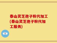 泰山灵芝孢子粉代加工(泰山灵芝孢子粉代加工服务)