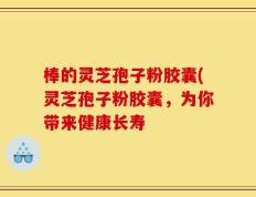 棒的灵芝孢子粉胶囊(灵芝孢子粉胶囊，为你带来健康长寿