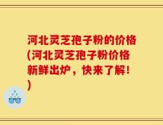 河北灵芝孢子粉的价格(河北灵芝孢子粉价格新鲜出炉，快来了解！)
