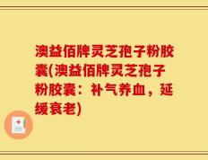 澳益佰牌灵芝孢子粉胶囊(澳益佰牌灵芝孢子粉胶囊：补气养血，延缓衰老)