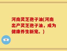 河南灵芝孢子油(河南出产灵芝孢子油，成为健康养生新宠。)