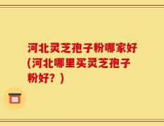 河北灵芝孢子粉哪家好(河北哪里买灵芝孢子粉好？)