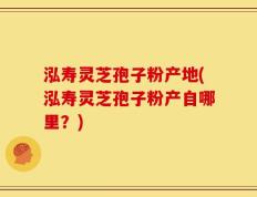 泓寿灵芝孢子粉产地(泓寿灵芝孢子粉产自哪里？)