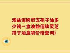 澳益佰牌灵芝孢子油多少钱一盒澳益佰牌灵芝孢子油盒装价格查询)