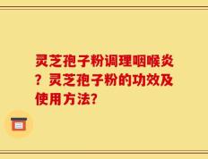 灵芝孢子粉调理咽喉炎？灵芝孢子粉的功效及使用方法？