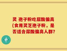 灵 孢子粉吃尿酸偏高(食用灵芝孢子粉，是否适合尿酸偏高人群？