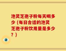 泡灵芝孢子粉每天喝多少 (每日合适的泡灵芝孢子粉饮用量是多少？)