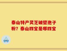 泰山特产灵芝破壁孢子粉？泰山四宝是哪四宝