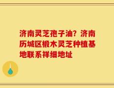 济南灵芝孢子油？济南历城区椴木灵芝种植基地联系祥细地址