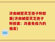 济南破壁灵芝孢子粉胶囊(济南破壁灵芝孢子粉胶囊：改善免疫力的福音)