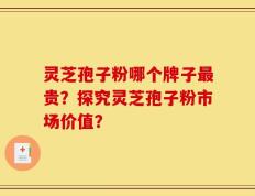 灵芝孢子粉哪个牌子最贵？探究灵芝孢子粉市场价值？