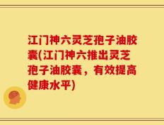 江门神六灵芝孢子油胶囊(江门神六推出灵芝孢子油胶囊，有效提高健康水平)