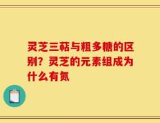 灵芝三萜与粗多糖的区别？灵芝的元素组成为什么有氮