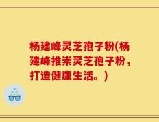 杨建峰灵芝孢子粉(杨建峰推崇灵芝孢子粉，打造健康生活。)