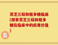 灵芝三萜和粗多糖临床(探索灵芝三萜和粗多糖在临床中的应用价值)
